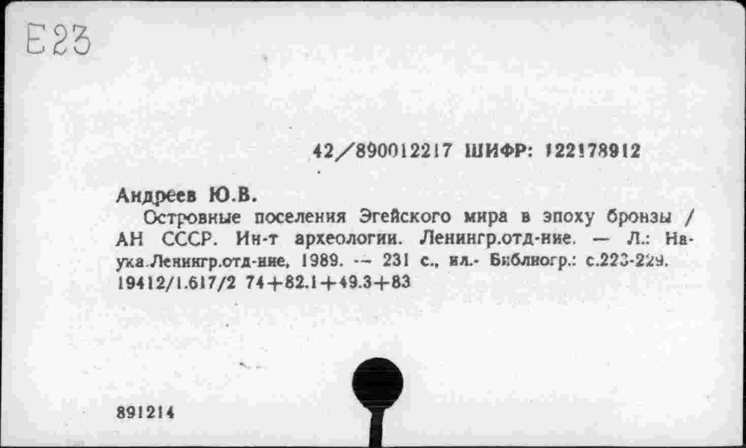 ﻿42/890012217 ШИФР: I22Î78912
Андреев Ю.В.
Островные поселения Эгейского мира в эпоху бронзы / АН СССР. Ин-т археологии. Ленингр.отд-иие. — Л.: Наука. Ленингр.стд-ние, 1989.	231 с., ил.- Бнблиогр.: с.223-229.
19412/1.617/2 74+82.14-49.34-83